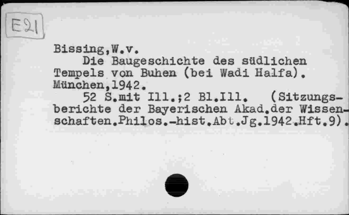 ﻿Bissing,W.v.
Die Baugeschichte des südlichen Tempels von Buhen (bei Wadi Haifa). München,1942.
52 S.mit Ill.;2 Bl.Ill. (Sitzungsberichte der Bayerischen Akad.der Wissen schaften.Philos.-hist.Abt .Jg.1942.Hft.9)